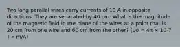 Two long parallel wires carry currents of 10 A in opposite directions. They are separated by 40 cm. What is the magnitude of the magnetic field in the plane of the wires at a point that is 20 cm from one wire and 60 cm from the other? (μ0 = 4π × 10-7 T ∙ m/A)