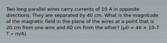 Two long parallel wires carry currents of 10 A in opposite directions. They are separated by 40 cm. What is the magnitude of the magnetic field in the plane of the wires at a point that is 20 cm from one wire and 60 cm from the other? (μ0 = 4π × 10-7 T ∙ m/A)