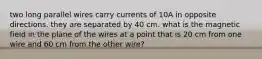 two long parallel wires carry currents of 10A in opposite directions. they are separated by 40 cm. what is the magnetic field in the plane of the wires at a point that is 20 cm from one wire and 60 cm from the other wire?