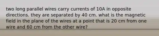 two long parallel wires carry currents of 10A in opposite directions. they are separated by 40 cm. what is the magnetic field in the plane of the wires at a point that is 20 cm from one wire and 60 cm from the other wire?