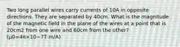 Two long parallel wires carry currents of 10A in opposite directions. They are separated by 40cm. What is the magnitude of the magnetic field in the plane of the wires at a point that is 20cm2 from one wire and 60cm from the other? (μ0=4π×10−7T⋅m/A)