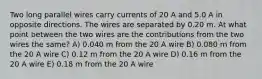 Two long parallel wires carry currents of 20 A and 5.0 A in opposite directions. The wires are separated by 0.20 m. At what point between the two wires are the contributions from the two wires the same? A) 0.040 m from the 20 A wire B) 0.080 m from the 20 A wire C) 0.12 m from the 20 A wire D) 0.16 m from the 20 A wire E) 0.18 m from the 20 A wire