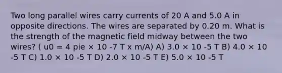 Two long parallel wires carry currents of 20 A and 5.0 A in opposite directions. The wires are separated by 0.20 m. What is the strength of the magnetic field midway between the two wires? ( u0 = 4 pie × 10 -7 T x m/A) A) 3.0 × 10 -5 T B) 4.0 × 10 -5 T C) 1.0 × 10 -5 T D) 2.0 × 10 -5 T E) 5.0 × 10 -5 T