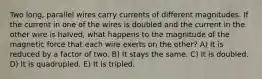 Two long, parallel wires carry currents of different magnitudes. If the current in one of the wires is doubled and the current in the other wire is halved, what happens to the magnitude of the magnetic force that each wire exerts on the other? A) It is reduced by a factor of two. B) It stays the same. C) It is doubled. D) It is quadrupled. E) It is tripled.