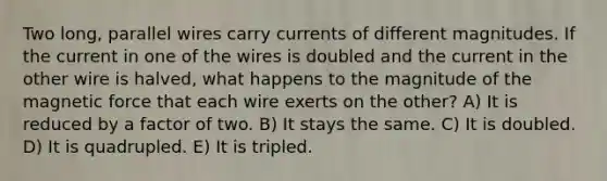 Two long, parallel wires carry currents of different magnitudes. If the current in one of the wires is doubled and the current in the other wire is halved, what happens to the magnitude of the magnetic force that each wire exerts on the other? A) It is reduced by a factor of two. B) It stays the same. C) It is doubled. D) It is quadrupled. E) It is tripled.