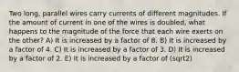 Two long, parallel wires carry currents of different magnitudes. If the amount of current in one of the wires is doubled, what happens to the magnitude of the force that each wire exerts on the other? A) It is increased by a factor of 8. B) It is increased by a factor of 4. C) It is increased by a factor of 3. D) It is increased by a factor of 2. E) It is increased by a factor of (sqrt2)