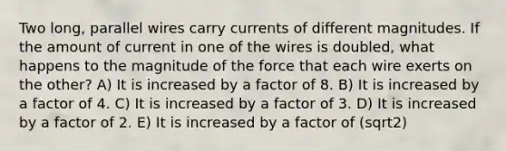 Two long, parallel wires carry currents of different magnitudes. If the amount of current in one of the wires is doubled, what happens to the magnitude of the force that each wire exerts on the other? A) It is increased by a factor of 8. B) It is increased by a factor of 4. C) It is increased by a factor of 3. D) It is increased by a factor of 2. E) It is increased by a factor of (sqrt2)