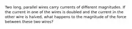 Two long, parallel wires carry currents of different magnitudes. If the current in one of the wires is doubled and the current in the other wire is halved, what happens to the magnitude of the force between these two wires?