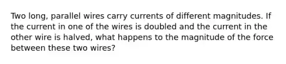 Two long, parallel wires carry currents of different magnitudes. If the current in one of the wires is doubled and the current in the other wire is halved, what happens to the magnitude of the force between these two wires?