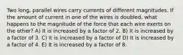 Two long, parallel wires carry currents of different magnitudes. If the amount of current in one of the wires is doubled, what happens to the magnitude of the force that each wire exerts on the other? A) It is increased by a factor of 2. B) It is increased by a factor of 3. C) It is increased by a factor of D) It is increased by a factor of 4. E) It is increased by a factor of 8.