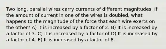 Two long, parallel wires carry currents of different magnitudes. If the amount of current in one of the wires is doubled, what happens to the magnitude of the force that each wire exerts on the other? A) It is increased by a factor of 2. B) It is increased by a factor of 3. C) It is increased by a factor of D) It is increased by a factor of 4. E) It is increased by a factor of 8.