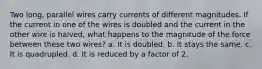 Two long, parallel wires carry currents of different magnitudes. If the current in one of the wires is doubled and the current in the other wire is halved, what happens to the magnitude of the force between these two wires? a. It is doubled. b. It stays the same. c. It is quadrupled. d. It is reduced by a factor of 2.