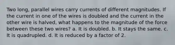 Two long, parallel wires carry currents of different magnitudes. If the current in one of the wires is doubled and the current in the other wire is halved, what happens to the magnitude of the force between these two wires? a. It is doubled. b. It stays the same. c. It is quadrupled. d. It is reduced by a factor of 2.