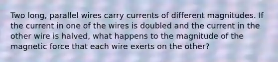 Two long, parallel wires carry currents of different magnitudes. If the current in one of the wires is doubled and the current in the other wire is halved, what happens to the magnitude of the magnetic force that each wire exerts on the other?