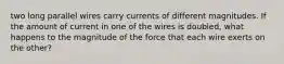 two long parallel wires carry currents of different magnitudes. If the amount of current in one of the wires is doubled, what happens to the magnitude of the force that each wire exerts on the other?