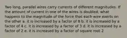 Two long, parallel wires carry currents of different magnitudes. If the amount of current in one of the wires is doubled, what happens to the magnitude of the force that each wire exerts on the other a. it is increased by a factor of 8 b. it is increased by a factor of 4 c. it is increased by a factor of 3 d. it is increased by a factor of 2 e. it is increased by a factor of square root 2