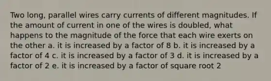 Two long, parallel wires carry currents of different magnitudes. If the amount of current in one of the wires is doubled, what happens to the magnitude of the force that each wire exerts on the other a. it is increased by a factor of 8 b. it is increased by a factor of 4 c. it is increased by a factor of 3 d. it is increased by a factor of 2 e. it is increased by a factor of square root 2