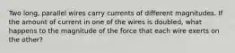 Two long, parallel wires carry currents of different magnitudes. If the amount of current in one of the wires is doubled, what happens to the magnitude of the force that each wire exerts on the other?