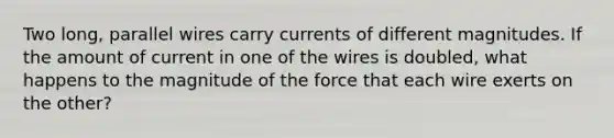 Two long, parallel wires carry currents of different magnitudes. If the amount of current in one of the wires is doubled, what happens to the magnitude of the force that each wire exerts on the other?