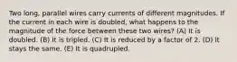 Two long, parallel wires carry currents of different magnitudes. If the current in each wire is doubled, what happens to the magnitude of the force between these two wires? (A) It is doubled. (B) It is tripled. (C) It is reduced by a factor of 2. (D) It stays the same. (E) It is quadrupled.