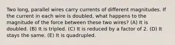 Two long, parallel wires carry currents of different magnitudes. If the current in each wire is doubled, what happens to the magnitude of the force between these two wires? (A) It is doubled. (B) It is tripled. (C) It is reduced by a factor of 2. (D) It stays the same. (E) It is quadrupled.