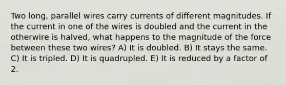 Two long, parallel wires carry currents of different magnitudes. If the current in one of the wires is doubled and the current in the otherwire is halved, what happens to the magnitude of the force between these two wires? A) It is doubled. B) It stays the same. C) It is tripled. D) It is quadrupled. E) It is reduced by a factor of 2.