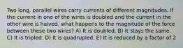 Two long, parallel wires carry currents of different magnitudes. If the current in one of the wires is doubled and the current in the other wire is halved, what happens to the magnitude of the force between these two wires? A) It is doubled. B) It stays the same. C) It is tripled. D) It is quadrupled. E) It is reduced by a factor of 2