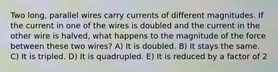 Two long, parallel wires carry currents of different magnitudes. If the current in one of the wires is doubled and the current in the other wire is halved, what happens to the magnitude of the force between these two wires? A) It is doubled. B) It stays the same. C) It is tripled. D) It is quadrupled. E) It is reduced by a factor of 2