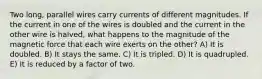 Two long, parallel wires carry currents of different magnitudes. If the current in one of the wires is doubled and the current in the other wire is halved, what happens to the magnitude of the magnetic force that each wire exerts on the other? A) It is doubled. B) It stays the same. C) It is tripled. D) It is quadrupled. E) It is reduced by a factor of two.