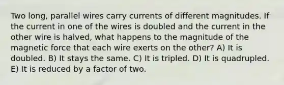 Two long, parallel wires carry currents of different magnitudes. If the current in one of the wires is doubled and the current in the other wire is halved, what happens to the magnitude of the magnetic force that each wire exerts on the other? A) It is doubled. B) It stays the same. C) It is tripled. D) It is quadrupled. E) It is reduced by a factor of two.