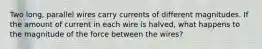 Two long, parallel wires carry currents of different magnitudes. If the amount of current in each wire is halved, what happens to the magnitude of the force between the wires?