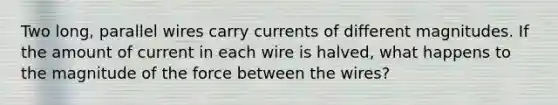 Two long, parallel wires carry currents of different magnitudes. If the amount of current in each wire is halved, what happens to the magnitude of the force between the wires?