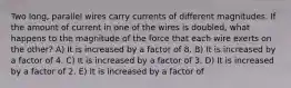 Two long, parallel wires carry currents of different magnitudes. If the amount of current in one of the wires is doubled, what happens to the magnitude of the force that each wire exerts on the other? A) It is increased by a factor of 8. B) It is increased by a factor of 4. C) It is increased by a factor of 3. D) It is increased by a factor of 2. E) It is increased by a factor of