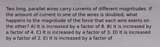 Two long, parallel wires carry currents of different magnitudes. If the amount of current in one of the wires is doubled, what happens to the magnitude of the force that each wire exerts on the other? A) It is increased by a factor of 8. B) It is increased by a factor of 4. C) It is increased by a factor of 3. D) It is increased by a factor of 2. E) It is increased by a factor of