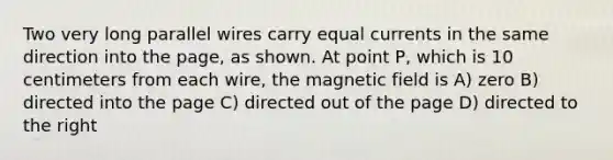 Two very long parallel wires carry equal currents in the same direction into the page, as shown. At point P, which is 10 centimeters from each wire, the magnetic field is A) zero B) directed into the page C) directed out of the page D) directed to the right