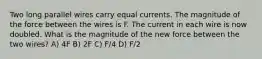 Two long parallel wires carry equal currents. The magnitude of the force between the wires is F. The current in each wire is now doubled. What is the magnitude of the new force between the two wires? A) 4F B) 2F C) F/4 D) F/2