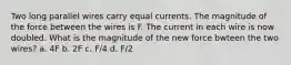 Two long parallel wires carry equal currents. The magnitude of the force between the wires is F. The current in each wire is now doubled. What is the magnitude of the new force bwteen the two wires? a. 4F b. 2F c. F/4 d. F/2