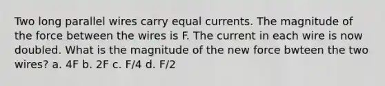 Two long parallel wires carry equal currents. The magnitude of the force between the wires is F. The current in each wire is now doubled. What is the magnitude of the new force bwteen the two wires? a. 4F b. 2F c. F/4 d. F/2