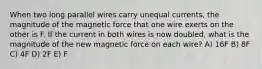 When two long parallel wires carry unequal currents, the magnitude of the magnetic force that one wire exerts on the other is F. If the current in both wires is now doubled, what is the magnitude of the new magnetic force on each wire? A) 16F B) 8F C) 4F D) 2F E) F