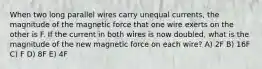 When two long parallel wires carry unequal currents, the magnitude of the magnetic force that one wire exerts on the other is F. If the current in both wires is now doubled, what is the magnitude of the new magnetic force on each wire? A) 2F B) 16F C) F D) 8F E) 4F