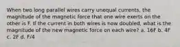 When two long parallel wires carry unequal currents, the magnitude of the magnetic force that one wire exerts on the other is F. If the current in both wires is now doubled, what is the magnitude of the new magnetic force on each wire? a. 16F b. 4F c. 2F d. F/4