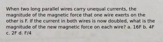 When two long parallel wires carry unequal currents, the magnitude of the magnetic force that one wire exerts on the other is F. If the current in both wires is now doubled, what is the magnitude of the new magnetic force on each wire? a. 16F b. 4F c. 2F d. F/4