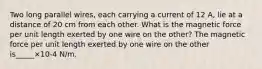 Two long parallel wires, each carrying a current of 12 A, lie at a distance of 20 cm from each other. What is the magnetic force per unit length exerted by one wire on the other? The magnetic force per unit length exerted by one wire on the other is_____×10-4 N/m.