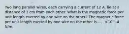 Two long parallel wires, each carrying a current of 12 A, lie at a distance of 3 cm from each other. What is the magnetic force per unit length exerted by one wire on the other? The magnetic force per unit length exerted by one wire on the other is...... ×10^-4 N/m.