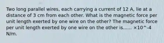 Two long parallel wires, each carrying a current of 12 A, lie at a distance of 3 cm from each other. What is the magnetic force per unit length exerted by one wire on the other? The magnetic force per unit length exerted by one wire on the other is...... ×10^-4 N/m.