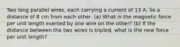 Two long parallel wires, each carrying a current of 13 A, lie a distance of 8 cm from each other. (a) What is the magnetic force per unit length exerted by one wire on the other? (b) If the distance between the two wires is tripled, what is the new force per unit length?