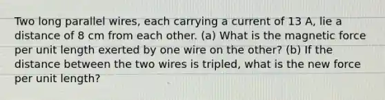 Two long parallel wires, each carrying a current of 13 A, lie a distance of 8 cm from each other. (a) What is the magnetic force per unit length exerted by one wire on the other? (b) If the distance between the two wires is tripled, what is the new force per unit length?