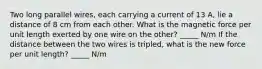 Two long parallel wires, each carrying a current of 13 A, lie a distance of 8 cm from each other. What is the magnetic force per unit length exerted by one wire on the other? _____ N/m If the distance between the two wires is tripled, what is the new force per unit length? _____ N/m