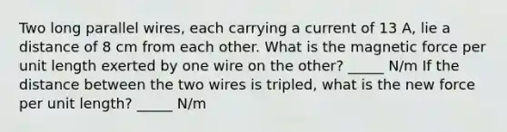 Two long parallel wires, each carrying a current of 13 A, lie a distance of 8 cm from each other. What is the magnetic force per unit length exerted by one wire on the other? _____ N/m If the distance between the two wires is tripled, what is the new force per unit length? _____ N/m