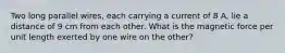 Two long parallel wires, each carrying a current of 8 A, lie a distance of 9 cm from each other. What is the magnetic force per unit length exerted by one wire on the other?